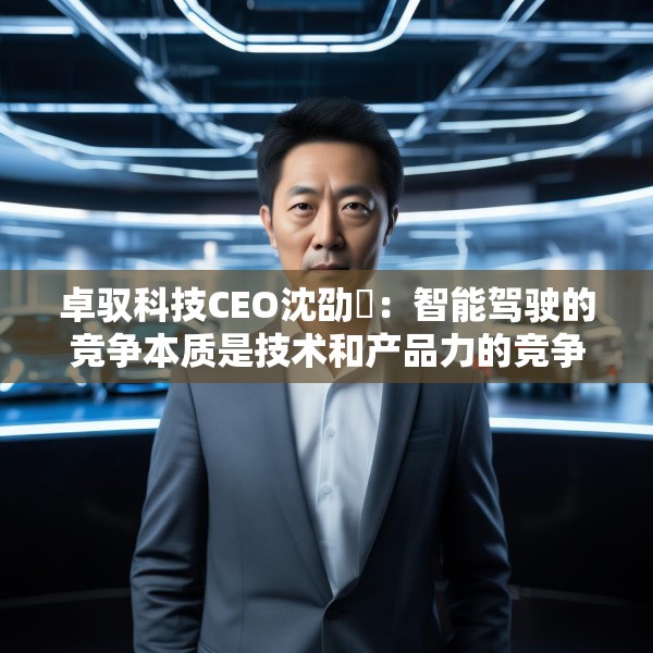 卓驭科技CEO沈劭劼：智能驾驶的竞争本质是技术和产品力的竞争