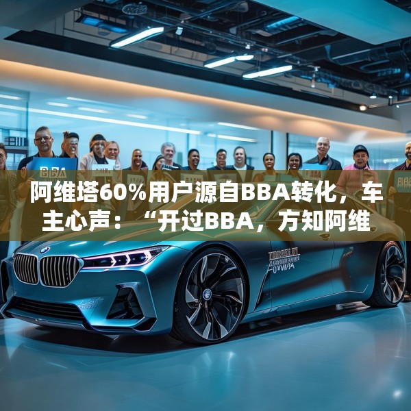 阿维塔60%用户源自BBA转化，车主心声：“开过BBA，方知阿维塔”