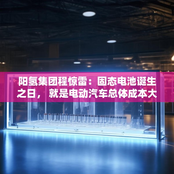 阳氢集团程惊雷：固态电池诞生之日， 就是电动汽车总体成本大幅度下降之时