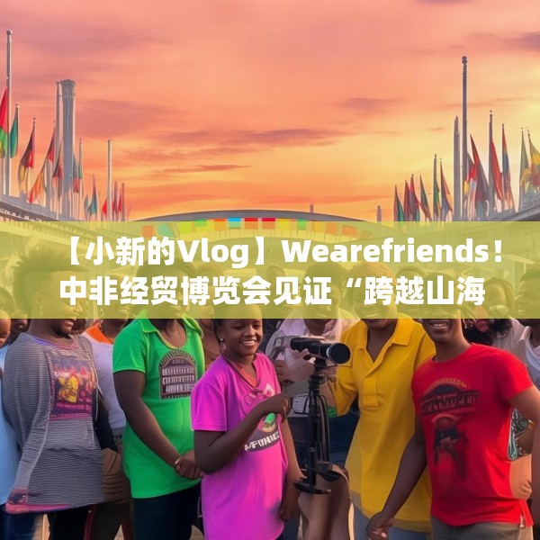 【小新的Vlog】Wearefriends！中非经贸博览会见证“跨越山海的友谊”