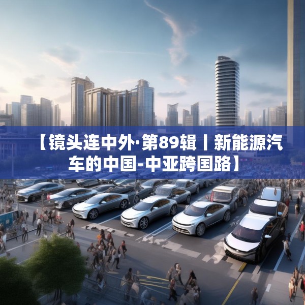 【镜头连中外·第89辑丨新能源汽车的中国-中亚跨国路】