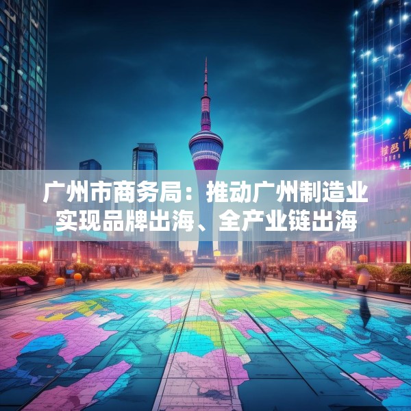 广州市商务局：推动广州制造业实现品牌出海、全产业链出海