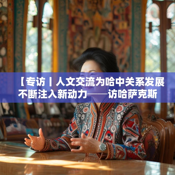 【专访丨人文交流为哈中关系发展不断注入新动力──访哈萨克斯坦文化与信息部部长巴拉耶娃】