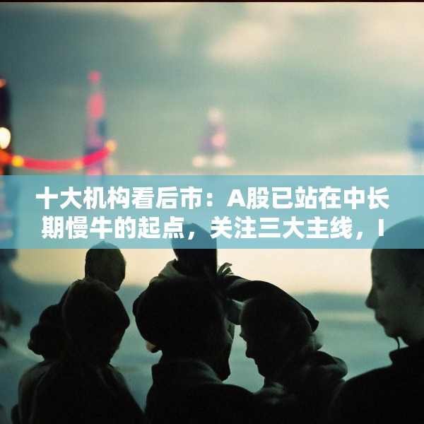 十大机构看后市：A股已站在中长期慢牛的起点，关注三大主线，IP经济概念或有相对较强的持续性