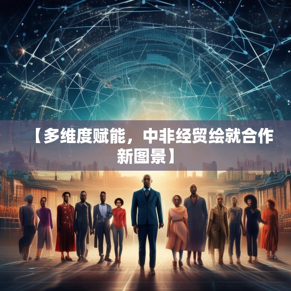 【多维度赋能，中非经贸绘就合作新图景】