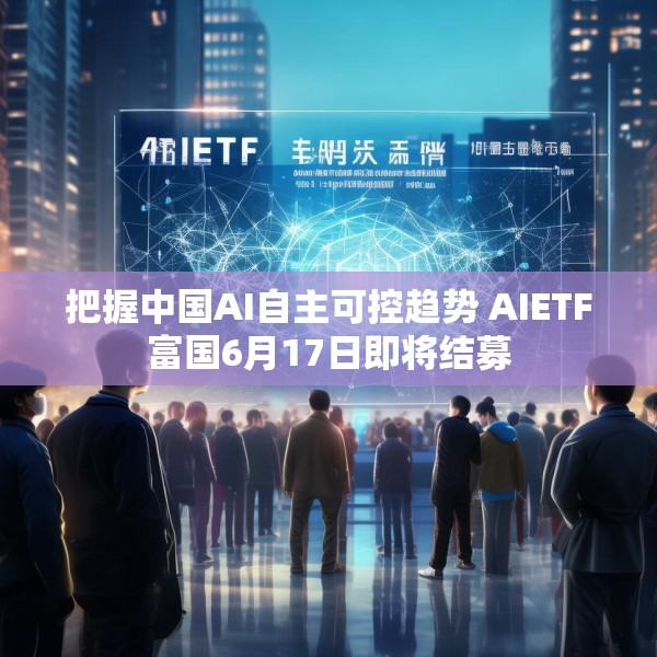 把握中国AI自主可控趋势 AIETF富国6月17日即将结募