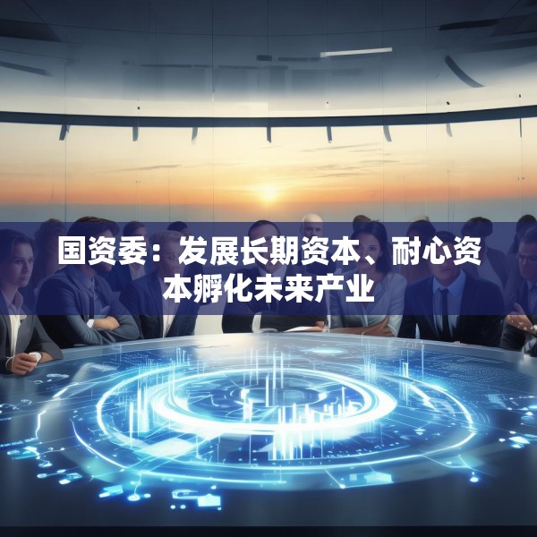 国资委：发展长期资本、耐心资本孵化未来产业