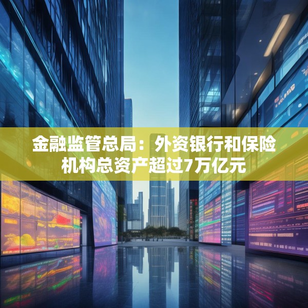 金融监管总局：外资银行和保险机构总资产超过7万亿元