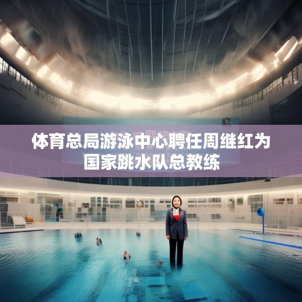 体育总局游泳中心聘任周继红为国家跳水队总教练