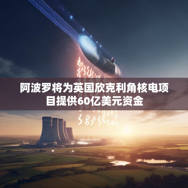 阿波罗将为英国欣克利角核电项目提供60亿美元资金