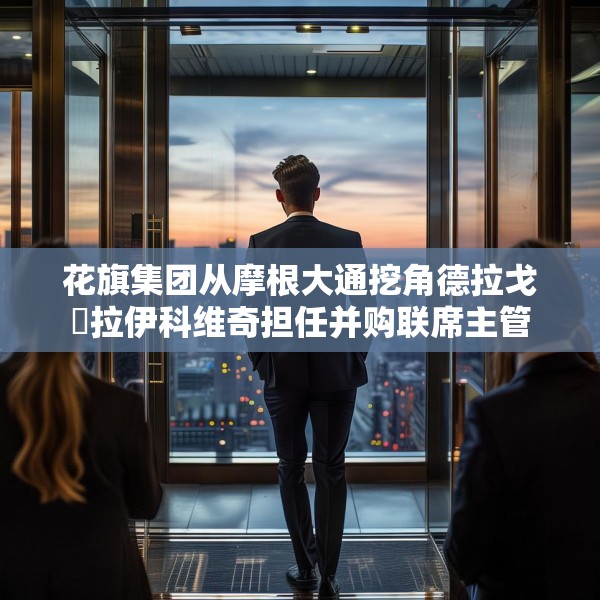 花旗集团从摩根大通挖角德拉戈・拉伊科维奇担任并购联席主管