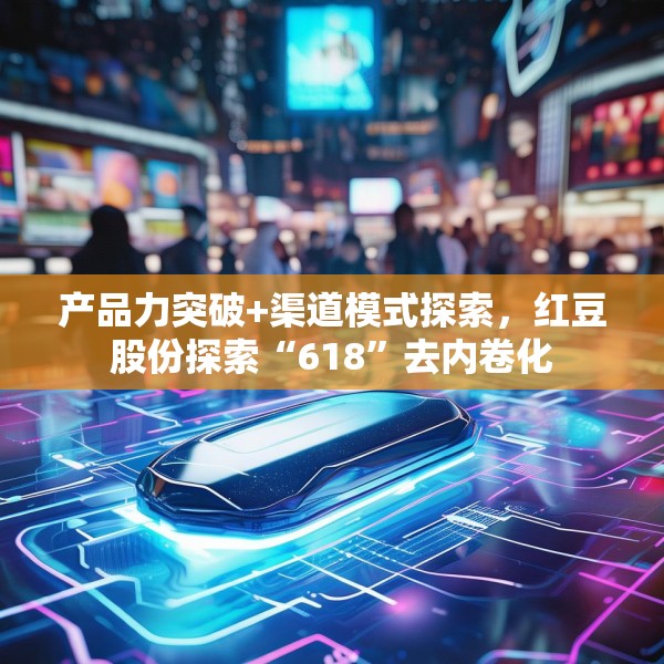 产品力突破+渠道模式探索，红豆股份探索“618”去内卷化