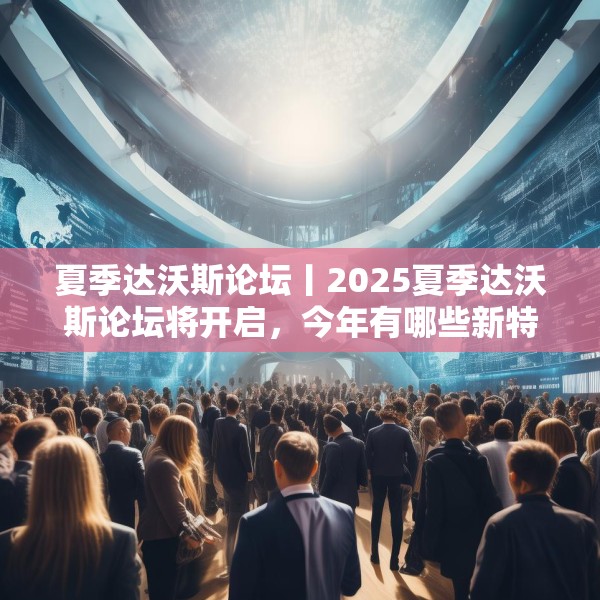 夏季达沃斯论坛丨2025夏季达沃斯论坛将开启，今年有哪些新特点？