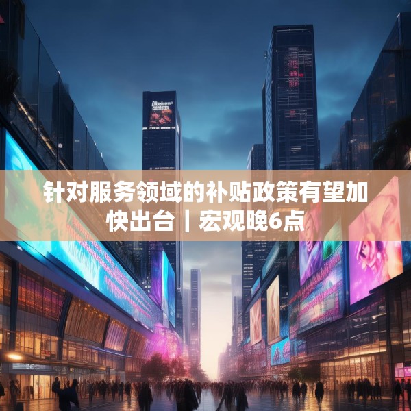 针对服务领域的补贴政策有望加快出台｜宏观晚6点