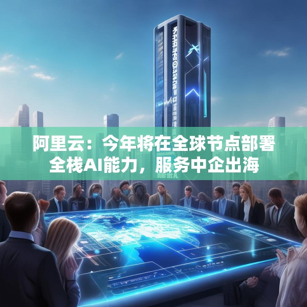 阿里云：今年将在全球节点部署全栈AI能力，服务中企出海