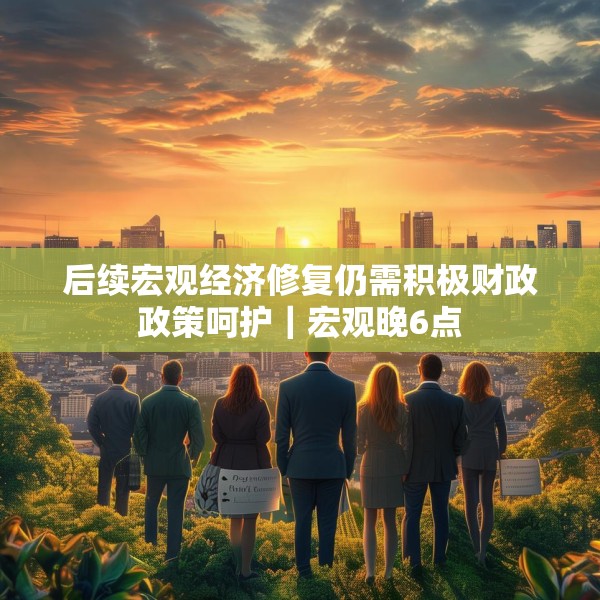 后续宏观经济修复仍需积极财政政策呵护｜宏观晚6点