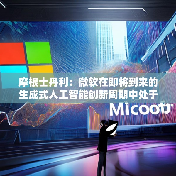 摩根士丹利：微软在即将到来的生成式人工智能创新周期中处于有利地位