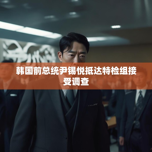 韩国前总统尹锡悦抵达特检组接受调查
