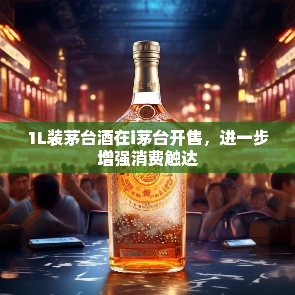 1L装茅台酒在i茅台开售，进一步增强消费触达