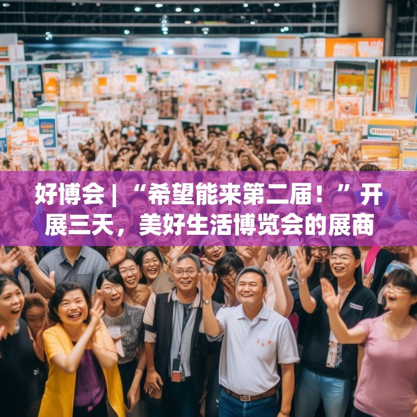 好博会 | “希望能来第二届！”开展三天，美好生活博览会的展商们说出了心里话