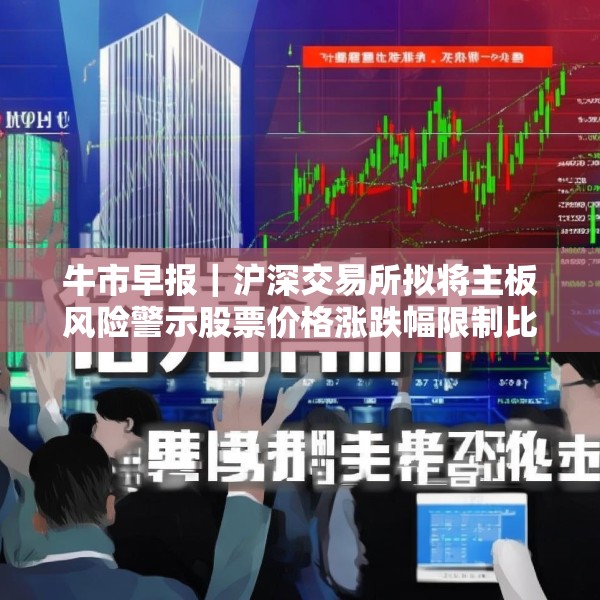 牛市早报｜沪深交易所拟将主板风险警示股票价格涨跌幅限制比例由5%调整为10%