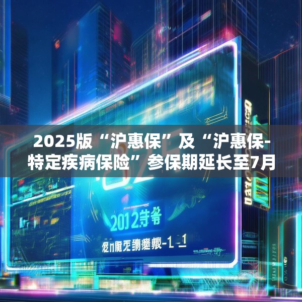 2025版“沪惠保”及“沪惠保-特定疾病保险”参保期延长至7月31日