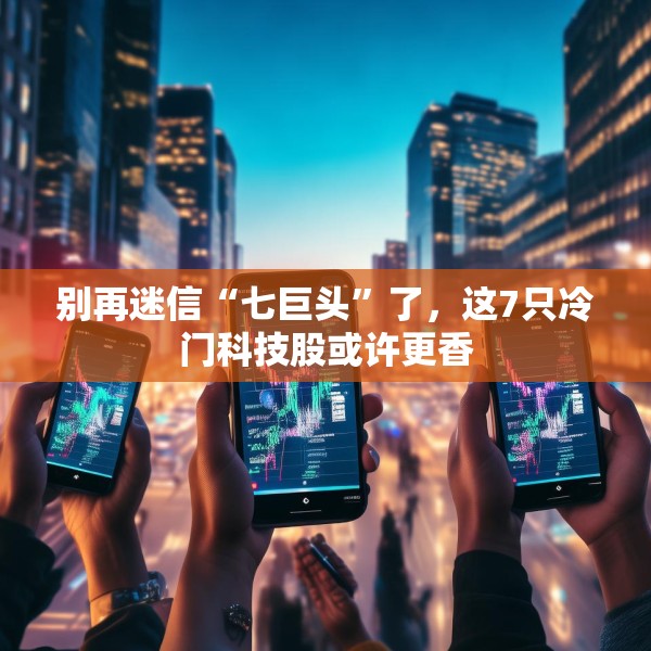 别再迷信“七巨头”了，这7只冷门科技股或许更香