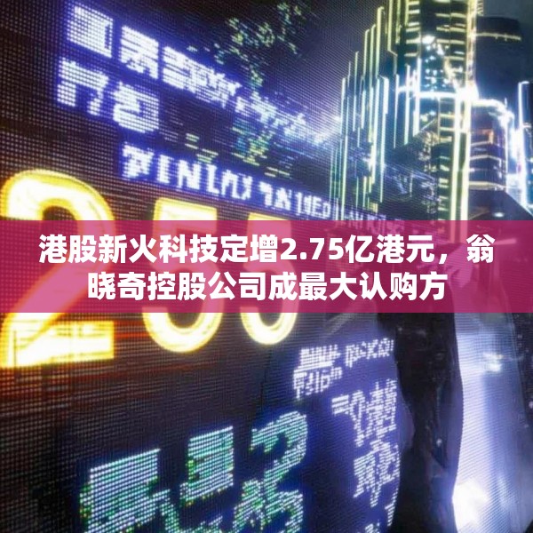 港股新火科技定增2.75亿港元，翁晓奇控股公司成最大认购方