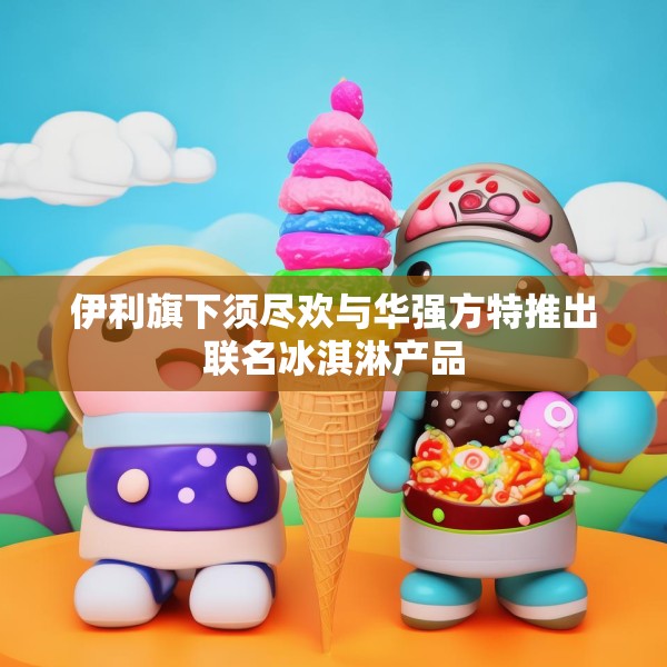 伊利旗下须尽欢与华强方特推出联名冰淇淋产品