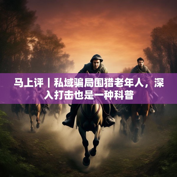马上评｜私域骗局围猎老年人，深入打击也是一种科普