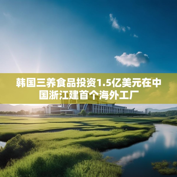韩国三养食品投资1.5亿美元在中国浙江建首个海外工厂