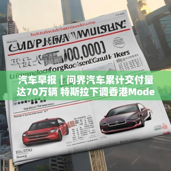 汽车早报｜问界汽车累计交付量达70万辆 特斯拉下调香港Model 3售价