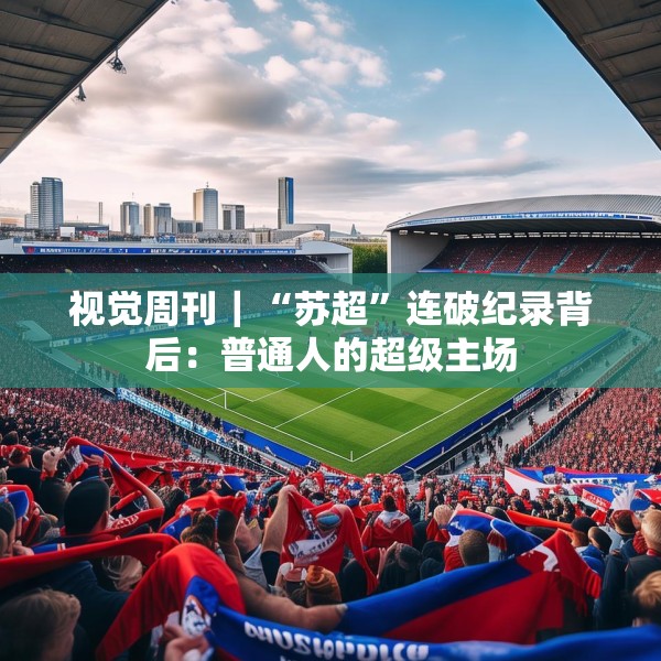 视觉周刊｜“苏超”连破纪录背后：普通人的超级主场