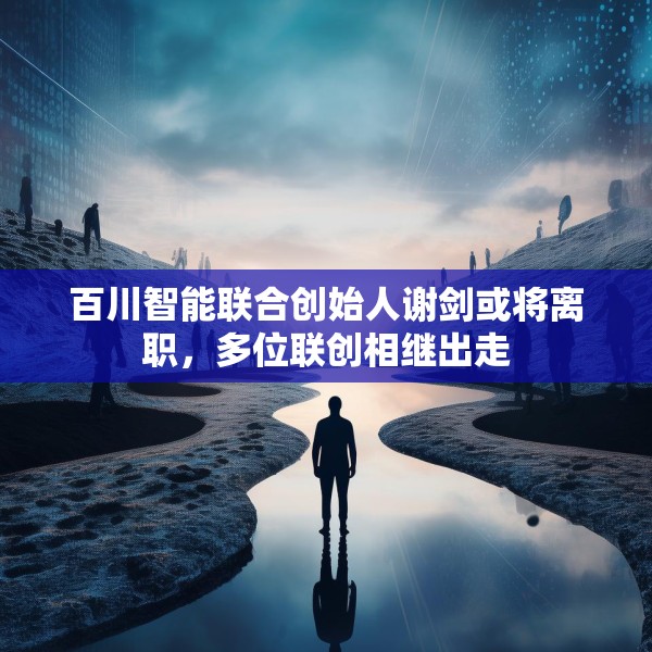 百川智能联合创始人谢剑或将离职，多位联创相继出走