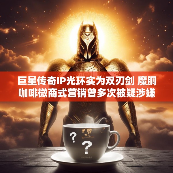 巨星传奇IP光环实为双刃剑 魔胴咖啡微商式营销曾多次被疑涉嫌“传销”、减肥功效遭打假