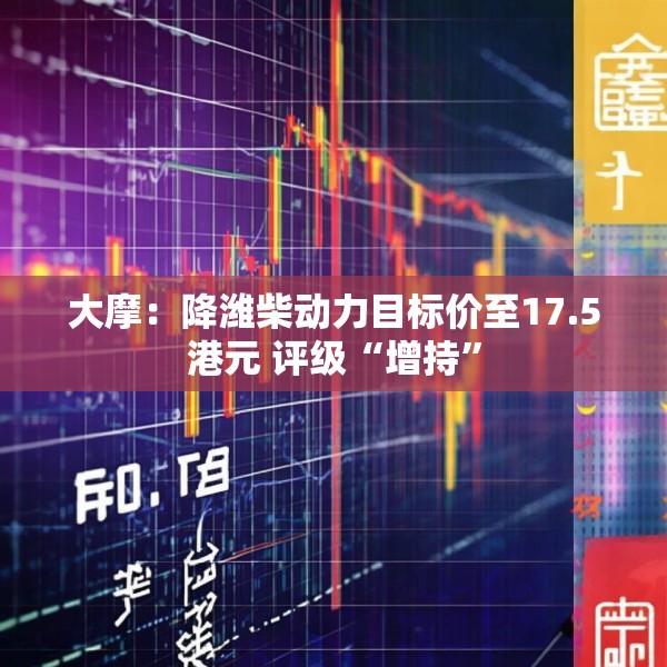 大摩：降潍柴动力目标价至17.5港元 评级“增持”
