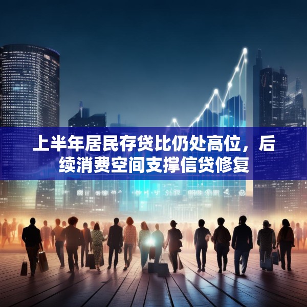 上半年居民存贷比仍处高位，后续消费空间支撑信贷修复