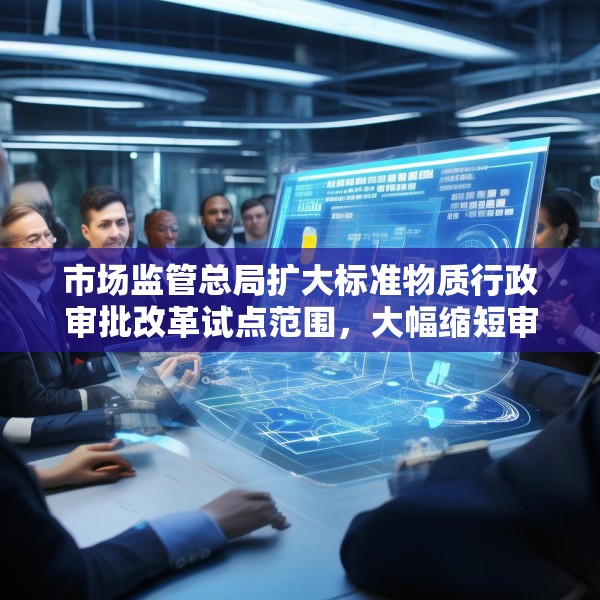 市场监管总局扩大标准物质行政审批改革试点范围，大幅缩短审批时限