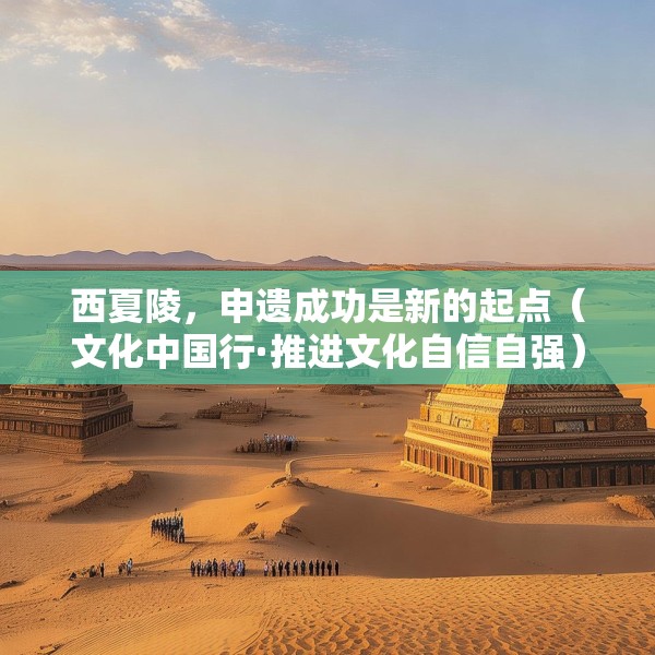 西夏陵，申遗成功是新的起点（文化中国行·推进文化自信自强）