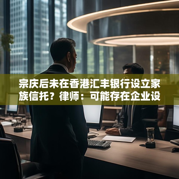 宗庆后未在香港汇丰银行设立家族信托？律师：可能存在企业设立、间接设立、第三方设立等路径