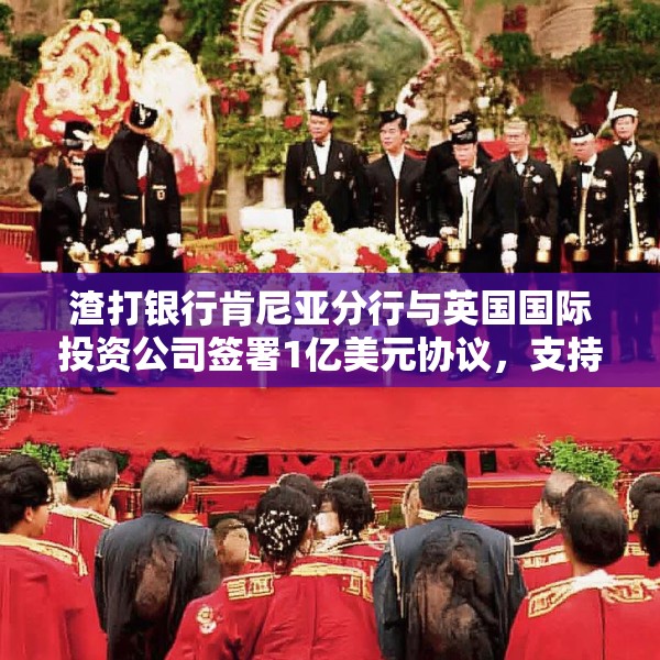 渣打银行肯尼亚分行与英国国际投资公司签署1亿美元协议，支持小型企业