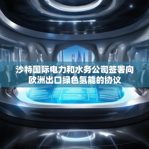 沙特国际电力和水务公司签署向欧洲出口绿色氢能的协议